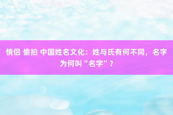 情侣 偷拍 中国姓名文化：姓与氏有何不同，名字为何叫“名字”？