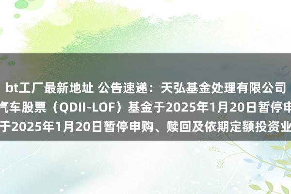 bt工厂最新地址 公告速递：天弘基金处理有限公司对于天弘环球新动力汽车股票（QDII-LOF）基金于2025年1月20日暂停申购、赎回及依期定额投资业务