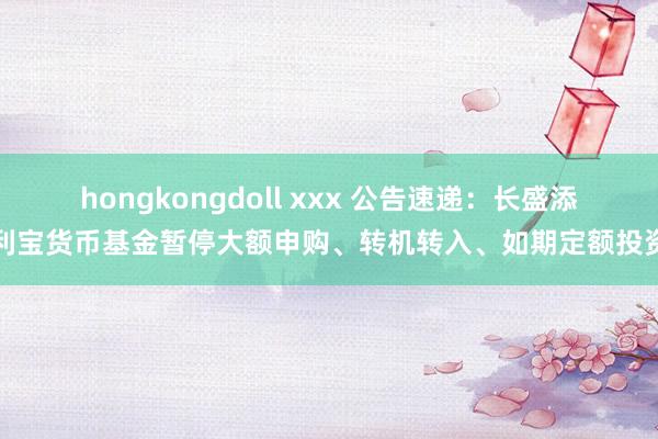 hongkongdoll xxx 公告速递：长盛添利宝货币基金暂停大额申购、转机转入、如期定额投资