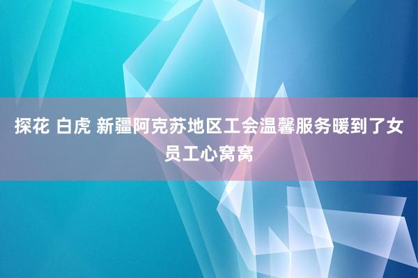 探花 白虎 新疆阿克苏地区工会温馨服务暖到了女员工心窝窝