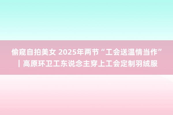 偷窥自拍美女 2025年两节“工会送温情当作”｜高原环卫工东说念主穿上工会定制羽绒服