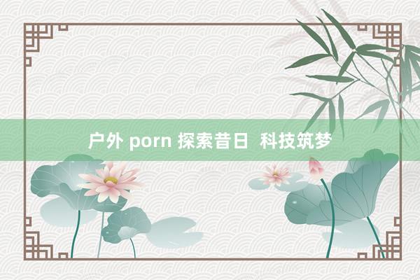 户外 porn 探索昔日  科技筑梦