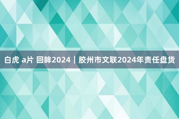 白虎 a片 回眸2024｜胶州市文联2024年责任盘货