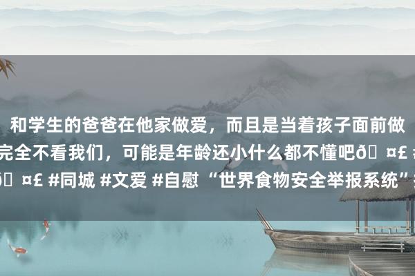 和学生的爸爸在他家做爱，而且是当着孩子面前做爱，太刺激了，孩子完全不看我们，可能是年龄还小什么都不懂吧🤣 #同城 #文爱 #自慰 “世界食物安全举报系统”拟于5月上线初始