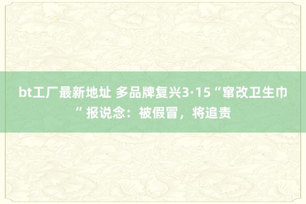 bt工厂最新地址 多品牌复兴3·15“窜改卫生巾”报说念：被假冒，将追责