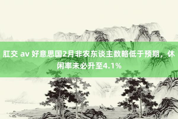 肛交 av 好意思国2月非农东谈主数略低于预期，休闲率未必升至4.1%