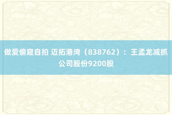 做爱偷窥自拍 迈拓港湾（838762）：王孟龙减抓公司股份9200股