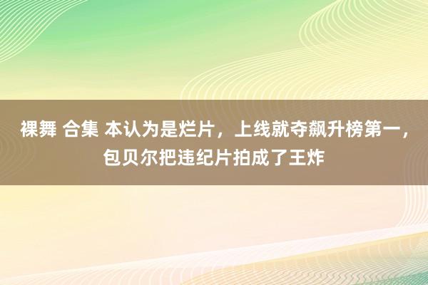 裸舞 合集 本认为是烂片，上线就夺飙升榜第一，包贝尔把违纪片拍成了王炸