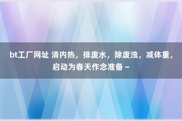 bt工厂网址 清内热，排废水，除废浊，减体重，启动为春天作念准备～