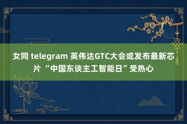 女同 telegram 英伟达GTC大会或发布最新芯片 “中国东谈主工智能日”受热心