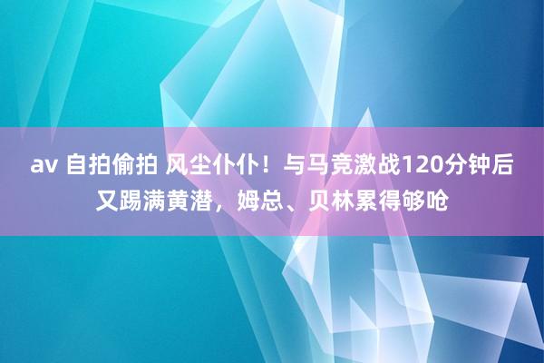 av 自拍偷拍 风尘仆仆！与马竞激战120分钟后又踢满黄潜，姆总、贝林累得够呛