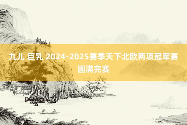 九儿 巨乳 2024-2025赛季天下北欧两项冠军赛圆满完赛